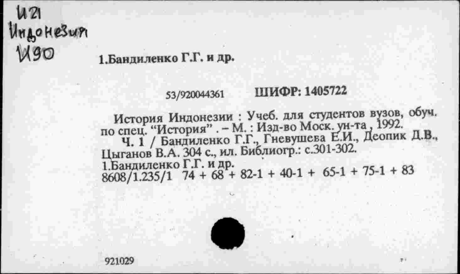 ﻿иа
У «1,0 неЗмрч М9О
ЕБандиленко Г.Г. и др.
53/920044361 ШИФР: 1405722
История Индонезии : Учеб, для студентов вузов, обуч. по спец. “История” . - М.: Изд-во Моск.то-та. 1992.
4 1/ Бандиленко Г.Г., Гневушева Ь.И., Деопик Д.В., Цыганов В.А. 304 с., ил. Библиогр.: с.301-302.
Е^андиленко Г.Г. и др.	_
8608/1.235/1 74 + 68 + 82-1 + 40-1 + 65-1 + 75-1 + 83
921029